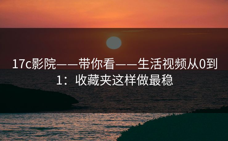 17c影院——带你看——生活视频从0到1：收藏夹这样做最稳
