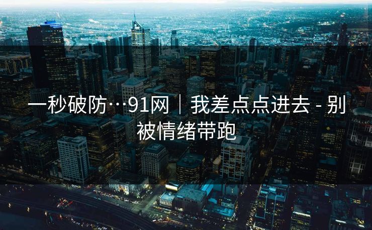 一秒破防…91网｜我差点点进去 - 别被情绪带跑