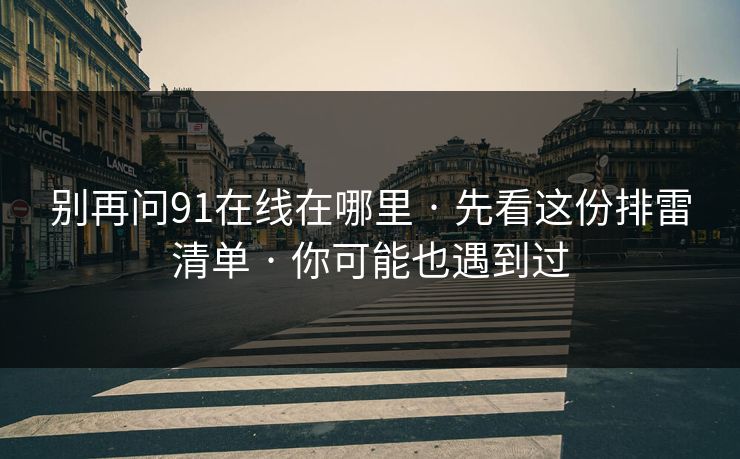别再问91在线在哪里 · 先看这份排雷清单 · 你可能也遇到过